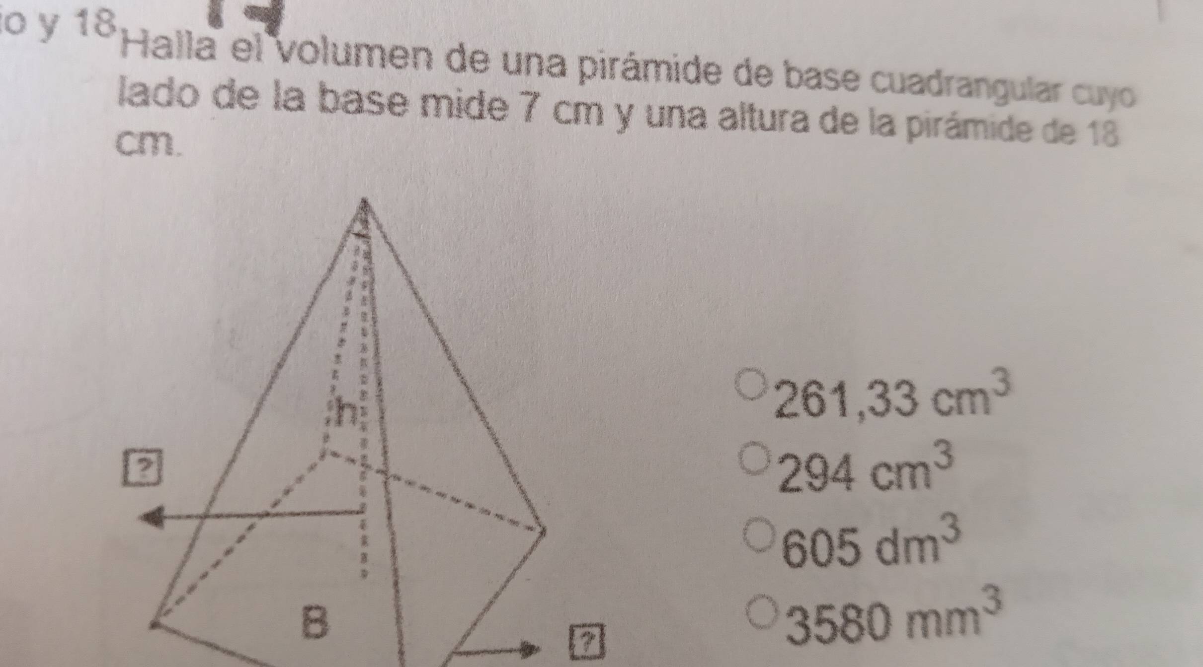 lo y 18Halla el volumen de una pirámide de base cuadrangular cuyo 
lado de la base mide 7 cm y una altura de la pirámide de 18
cm.
261,33cm^3
294cm^3
605dm^3
a
3580mm^3