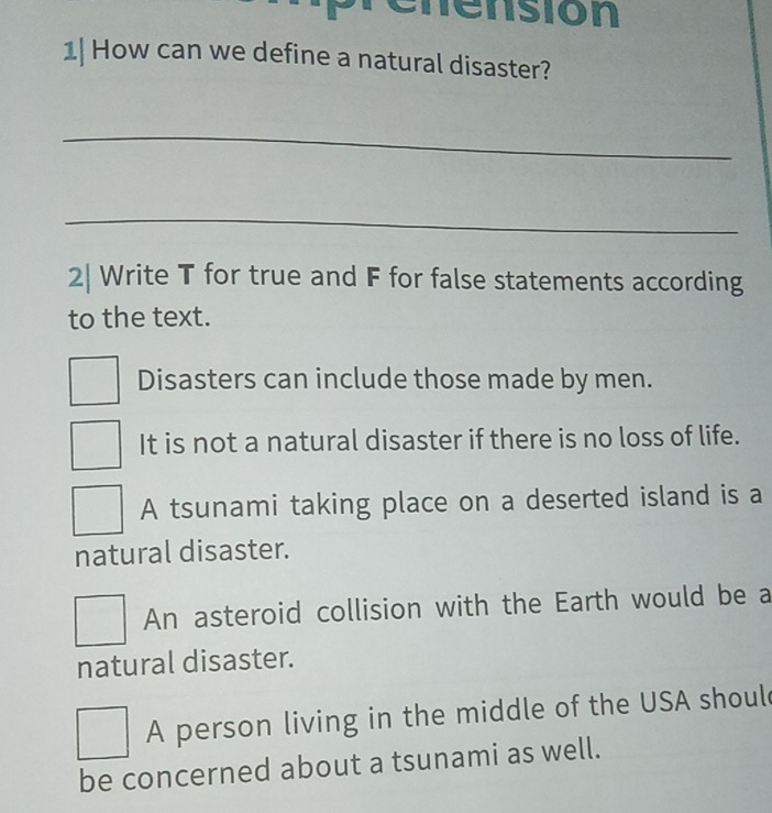 enensión
1| How can we define a natural disaster?
_
_
2| Write T for true and F for false statements according
to the text.
Disasters can include those made by men.
It is not a natural disaster if there is no loss of life.
A tsunami taking place on a deserted island is a
natural disaster.
An asteroid collision with the Earth would be a
natural disaster.
A person living in the middle of the USA shoul
be concerned about a tsunami as well.