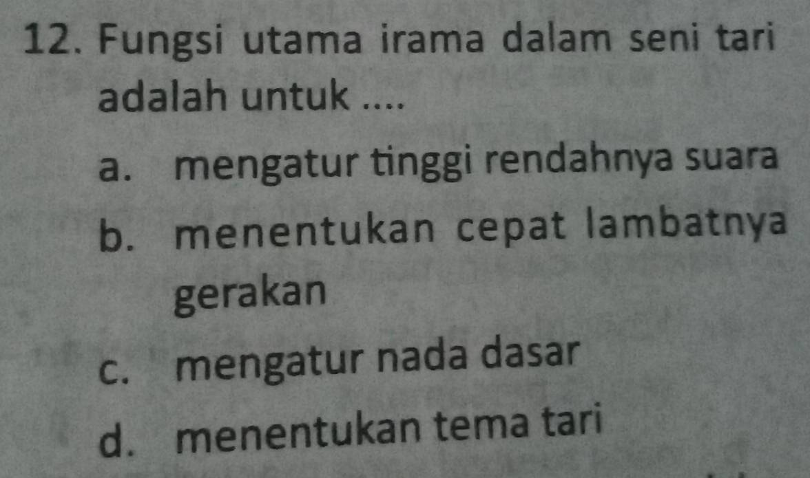 Fungsi utama irama dalam seni tari
adalah untuk ....
a. mengatur tinggi rendahnya suara
b. menentukan cepat lambatnya
gerakan
c. mengatur nada dasar
d. menentukan tema tari