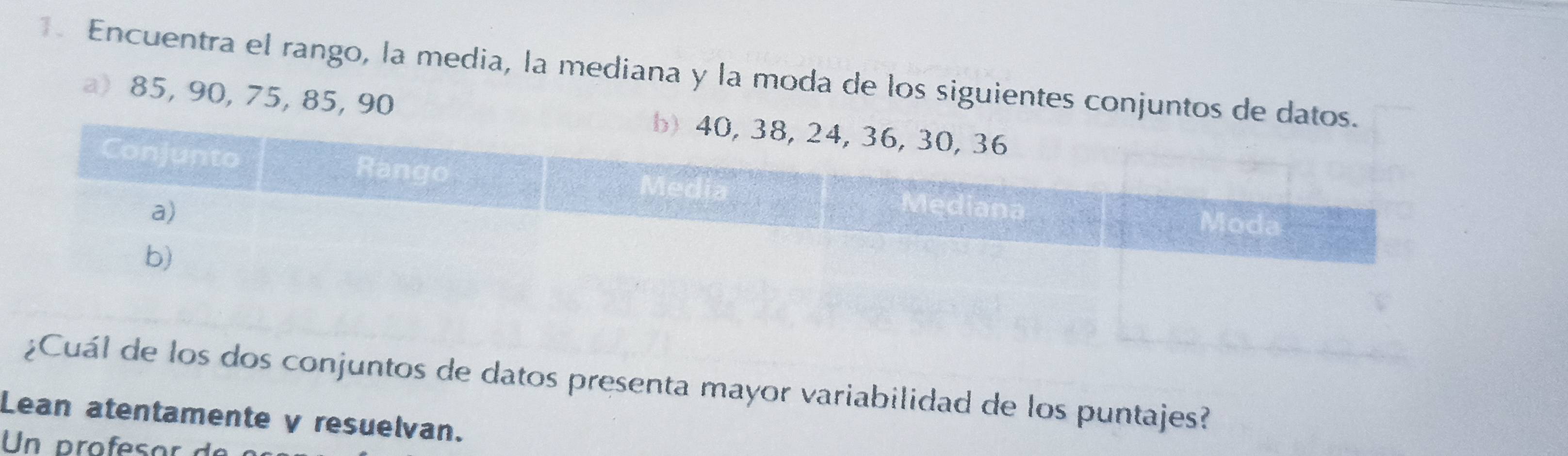 Encuentra el rango, la media, la mediana y la moda de los siguientes conjuntos de datos 
a) 85, 90, 75, 85, 90
untos de datos presenta mayor variabilidad de los puntajes? 
Lean atentamente y resuelvan. 
Un profesor