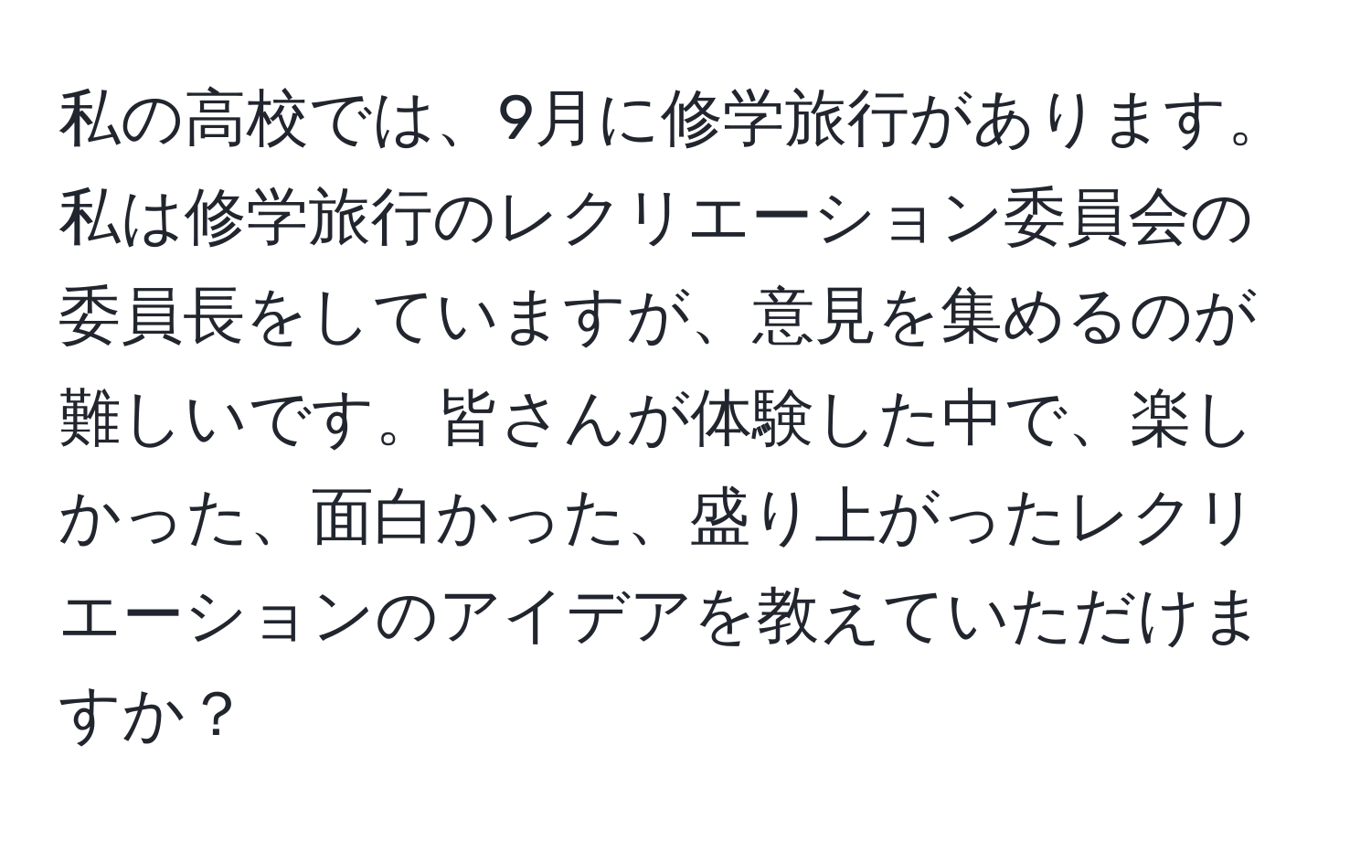 私の高校では、9月に修学旅行があります。私は修学旅行のレクリエーション委員会の委員長をしていますが、意見を集めるのが難しいです。皆さんが体験した中で、楽しかった、面白かった、盛り上がったレクリエーションのアイデアを教えていただけますか？