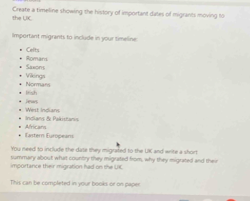 Create a timeline showing the history of important dates of migrants moving to 
the UK. 
Important migrants to include in your timeline: 
Celts 
Romans 
Saxons 
Vikings 
Normans 
Irish 
Jews 
West Indians 
Indians & Pakistanis 
Africans 
Eastern Europeans 
You need to include the date they migrated to the UK and write a short 
summary about what country they migrated from, why they migrated and their 
importance their migration had on the UK. 
This can be completed in your books or on paper