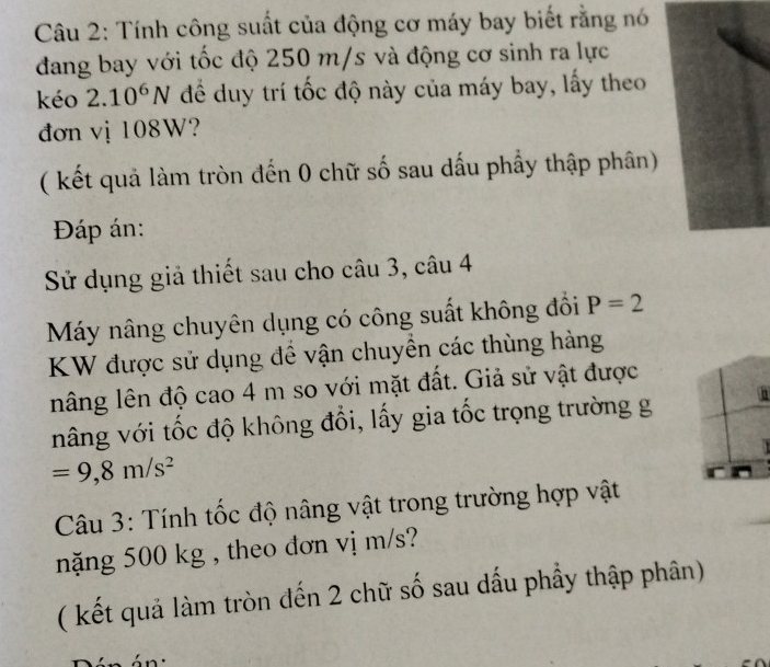 Tính công suất của động cơ máy bay biết rằng nó 
đang bay với tốc độ 250 m/s và động cơ sinh ra lực 
kéo 2.10^6N để duy trí tốc độ này của máy bay, lấy theo 
đơn vị 108W? 
( kết quả làm tròn đến 0 chữ số sau dấu phầy thập phân) 
Đáp án: 
Sử dụng giả thiết sau cho câu 3, câu 4 
Máy nâng chuyên dụng có công suất không đồi P=2
KW được sử dụng để vận chuyền các thùng hàng 
nâng lên độ cao 4 m so với mặt đất. Giả sử vật được 
nâng với tốc độ không đổi, lấy gia tốc trọng trường g
=9, 8m/s^2
Câu 3: Tính tốc độ nâng vật trong trường hợp vật 
năng 500 kg , theo đơn vị m/s? 
( kết quả làm tròn đến 2 chữ số sau dấu phẩy thập phân)