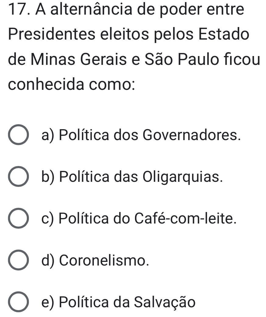 A alternância de poder entre
Presidentes eleitos pelos Estado
de Minas Gerais e São Paulo ficou
conhecida como:
a) Política dos Governadores.
b) Política das Oligarquias.
c) Política do Café-com-leite.
d) Coronelismo.
e) Política da Salvação