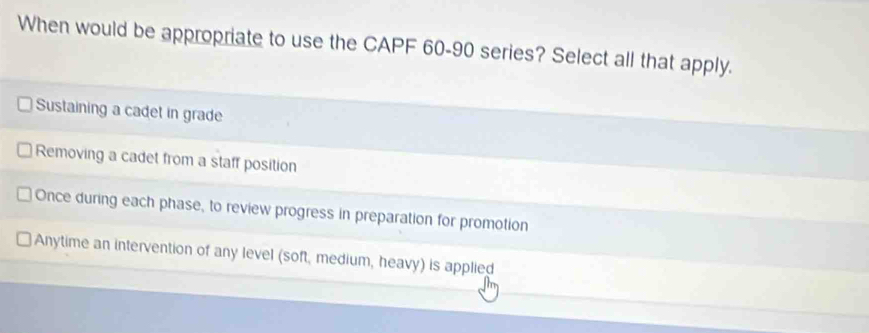 When would be appropriate to use the CAPF 60-90 series? Select all that apply.
Sustaining a cadet in grade
Removing a cadet from a staff position
Once during each phase, to review progress in preparation for promotion
Anytime an intervention of any level (soft, medium, heavy) is applied