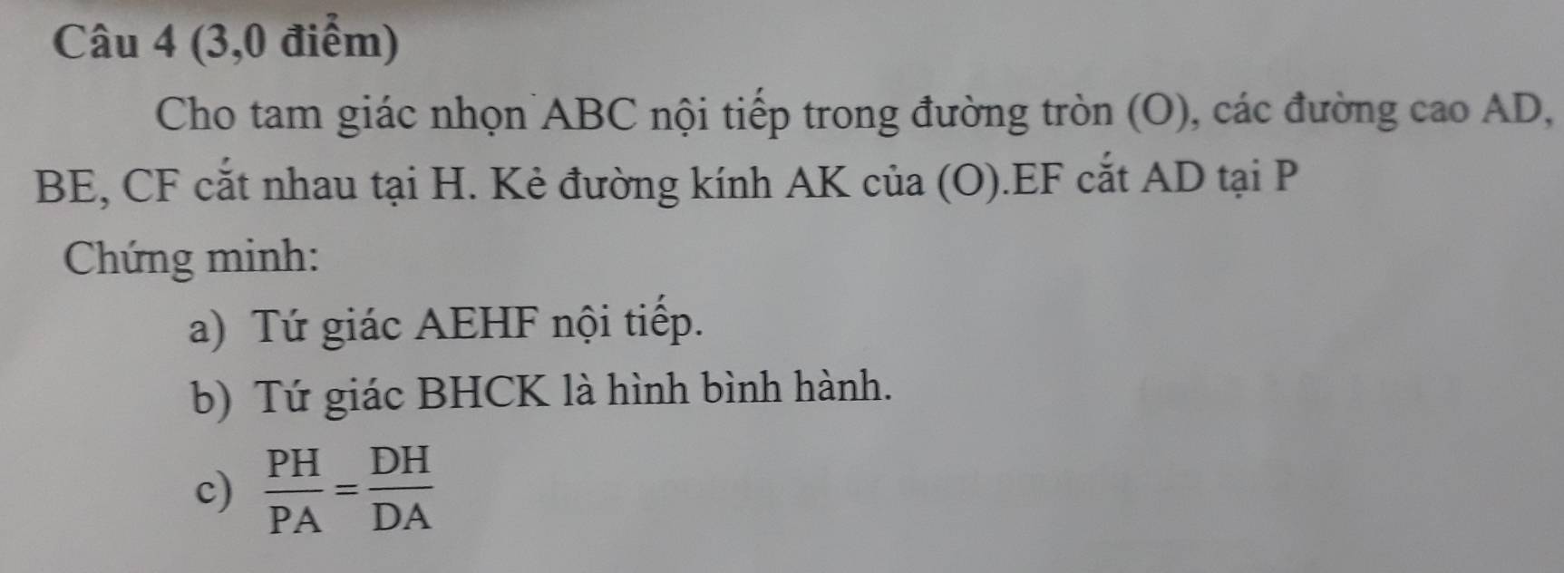 (3,0 điểm) 
Cho tam giác nhọn ABC nội tiếp trong đường tròn (O), các đường cao AD,
BE, CF cắt nhau tại H. Kẻ đường kính AK của (O).EF cắt AD tại P
Chứng minh: 
a) Tứ giác AEHF nội tiếp. 
b) Tứ giác BHCK là hình bình hành. 
c)  PH/PA = DH/DA 