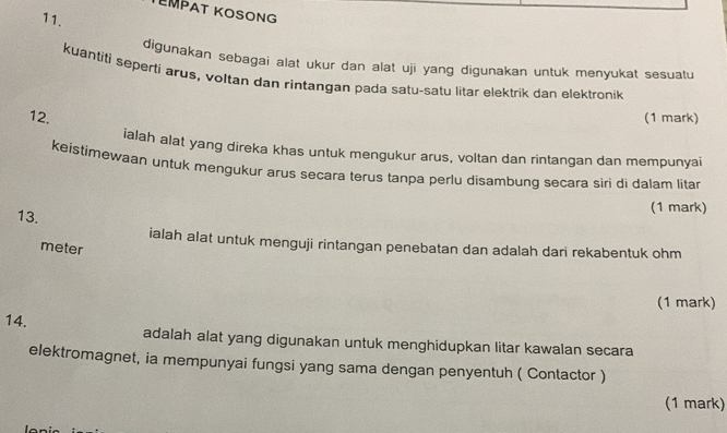 TEMPAT KOSONG 
11. 
digunakan sebagai alat ukur dan alat uji yang digunakan untuk menyukat sesuatu 
kuantiti seperti arus, voltan dan rintangan pada satu-satu litar elektrik dan elektronik 
12. (1 mark) 
ialah alat yang direka khas untuk mengukur arus, voltan dan rintangan dan mempunyai 
keistimewaan untuk mengukur arus secara terus tanpa perlu disambung secara siri di dalam litar 
13. 
(1 mark) 
ialah alat untuk menguji rintangan penebatan dan adalah dari rekabentuk ohm
meter 
(1 mark) 
14. adalah alat yang digunakan untuk menghidupkan litar kawalan secara 
elektromagnet, ia mempunyai fungsi yang sama dengan penyentuh ( Contactor ) 
(1 mark)