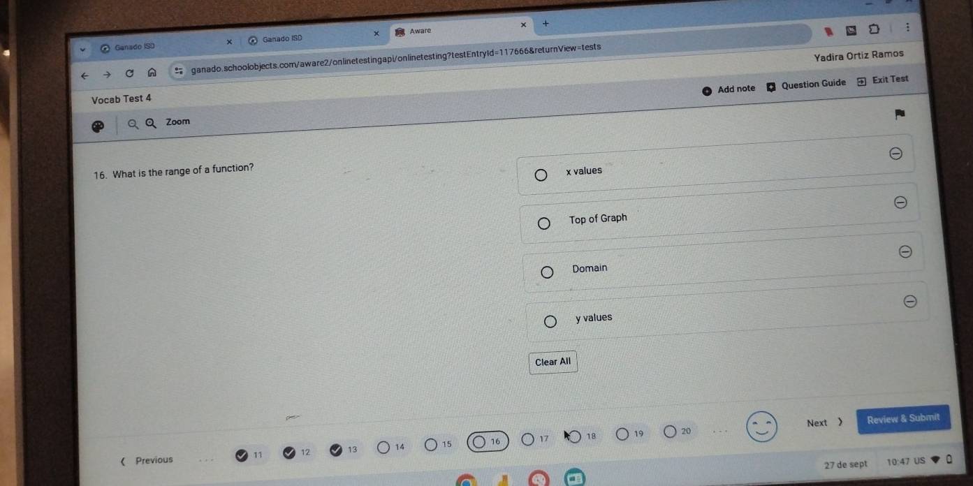 Ganado ISD Ganado ISD Aware
Yadira Ortíz Ramos
ganado.schoolobjects.com/aware2/onlinetestingapi/onlinetesting?testEntryld=117666&returnView=tests
Add note Question Guide Exit Test
Vocab Test 4
Zoom
16. What is the range of a function?
x values
Top of Graph
Domain
y values
Clear All
Next Review & Submit
18
《 Previous
27 de sept 10:47