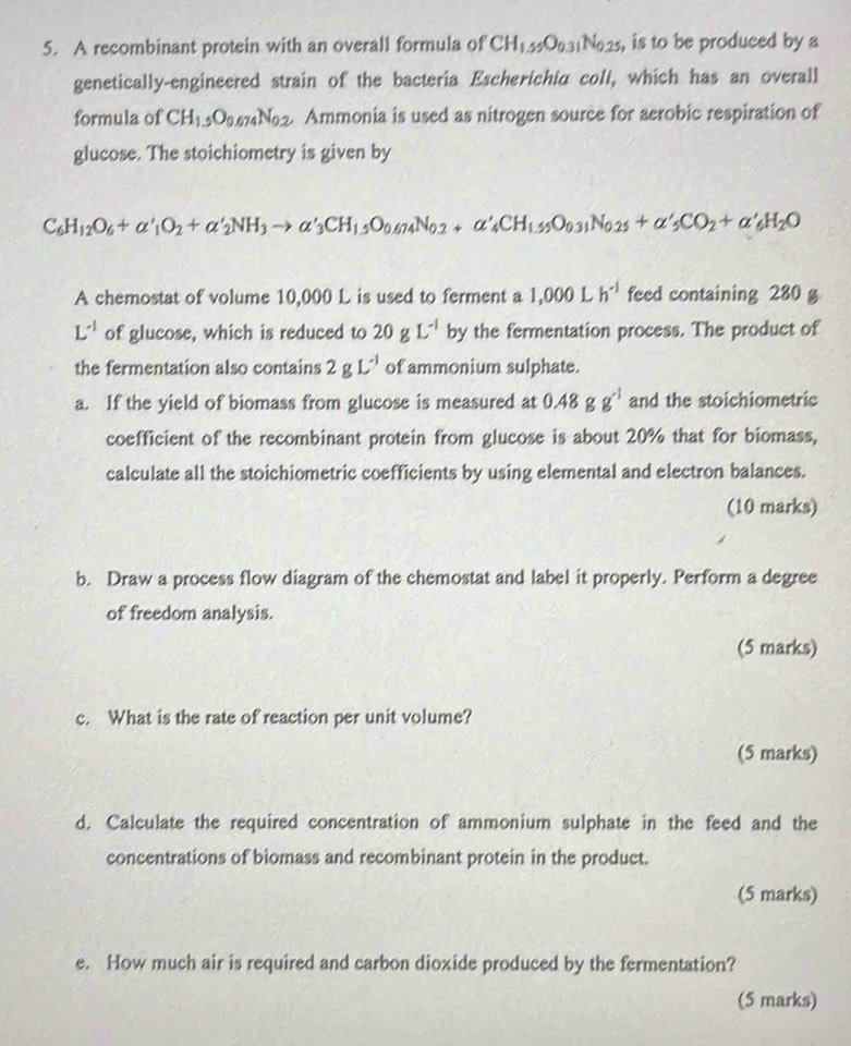 A recombinant protein with an overall formula of CH_1.55O_0.31N_0.25 , is to be produced by a 
genetically-engineered strain of the bacteria Escherichia coli, which has an overall 
formula of CH_1.5O_0.674N_0.2 Ammonia is used as nitrogen source for aerobic respiration of 
glucose. The stoichiometry is given by
C_6H_12O_6+alpha '_1O_2+alpha '_2NH_3to alpha '_3CH_1,5O_0.674N_0.2+alpha '_4CH_1,55O_0.31N_0.25+alpha '_5CO_2+alpha '_6H_2O
A chemostat of volume 10,000 L is used to ferment a 1,000Lh^(-1) feed containing 280 g
L^(-1) of glucose, which is reduced to 20gL^(-1) by the fermentation process. The product of 
the fermentation also contains 2gL^(-1) of ammonium sulphate. 
a. If the yield of biomass from glucose is measured at 0.48 g g^(-1) and the stoichiometric 
coefficient of the recombinant protein from glucose is about 20% that for biomass, 
calculate all the stoichiometric coefficients by using elemental and electron balances. 
(10 marks) 
b. Draw a process flow diagram of the chemostat and label it properly. Perform a degree 
of freedom analysis. 
(5 marks) 
c. What is the rate of reaction per unit volume? 
(5 marks) 
d. Calculate the required concentration of ammonium sulphate in the feed and the 
concentrations of biomass and recombinant protein in the product. 
(5 marks) 
e. How much air is required and carbon dioxide produced by the fermentation? 
(5 marks)