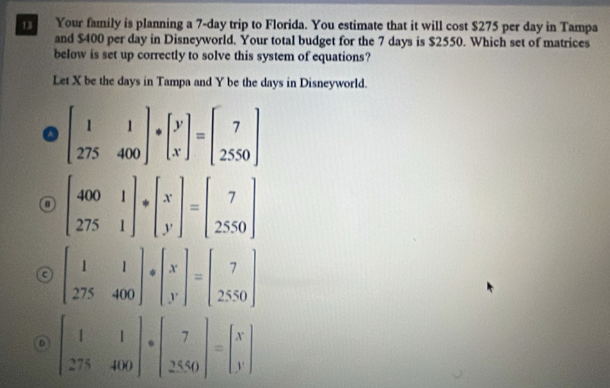 Your family is planning a 7-day trip to Florida. You estimate that it will cost $275 per day in Tampa
and $400 per day in Disneyworld. Your total budget for the 7 days is $2550. Which set of matrices
below is set up correctly to solve this system of equations?
Let X be the days in Tampa and Y be the days in Disneyworld.