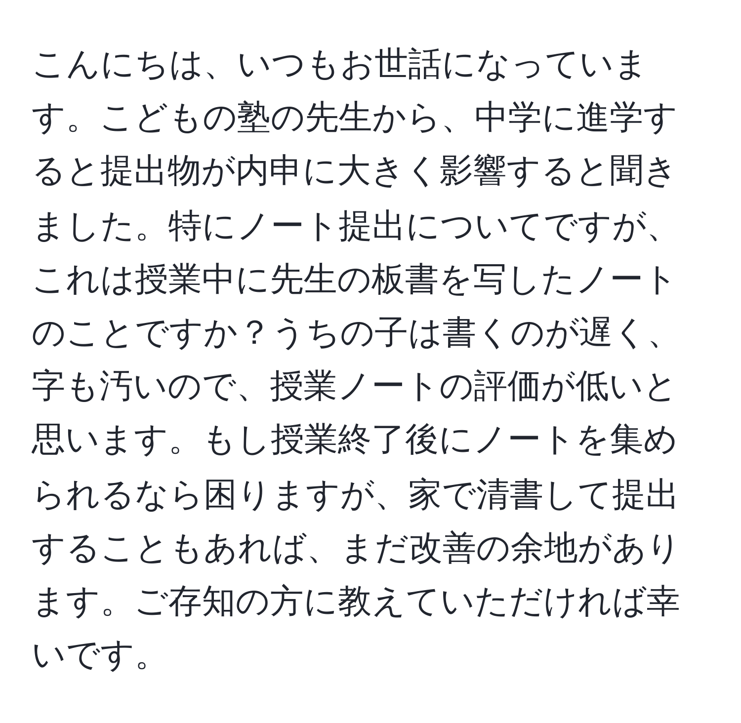 こんにちは、いつもお世話になっています。こどもの塾の先生から、中学に進学すると提出物が内申に大きく影響すると聞きました。特にノート提出についてですが、これは授業中に先生の板書を写したノートのことですか？うちの子は書くのが遅く、字も汚いので、授業ノートの評価が低いと思います。もし授業終了後にノートを集められるなら困りますが、家で清書して提出することもあれば、まだ改善の余地があります。ご存知の方に教えていただければ幸いです。