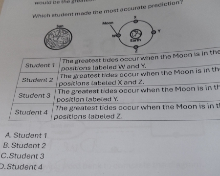 would be the greal 
Which student made the most accurate prediction?
Sun 
The greatest tides occur when the Moon is in the
Student 1 positions labeled W and Y.
The greatest tides occur when the Moon is in th
Student 2 positions labeled X and Z.
Student 3 The greatest tides occur when the Moon is in th
position labeled Y.
Student 4 The greatest tides occur when the Moon is in th
positions labeled Z.
A. Student 1
B. Student 2
C.Student 3
D. Student 4