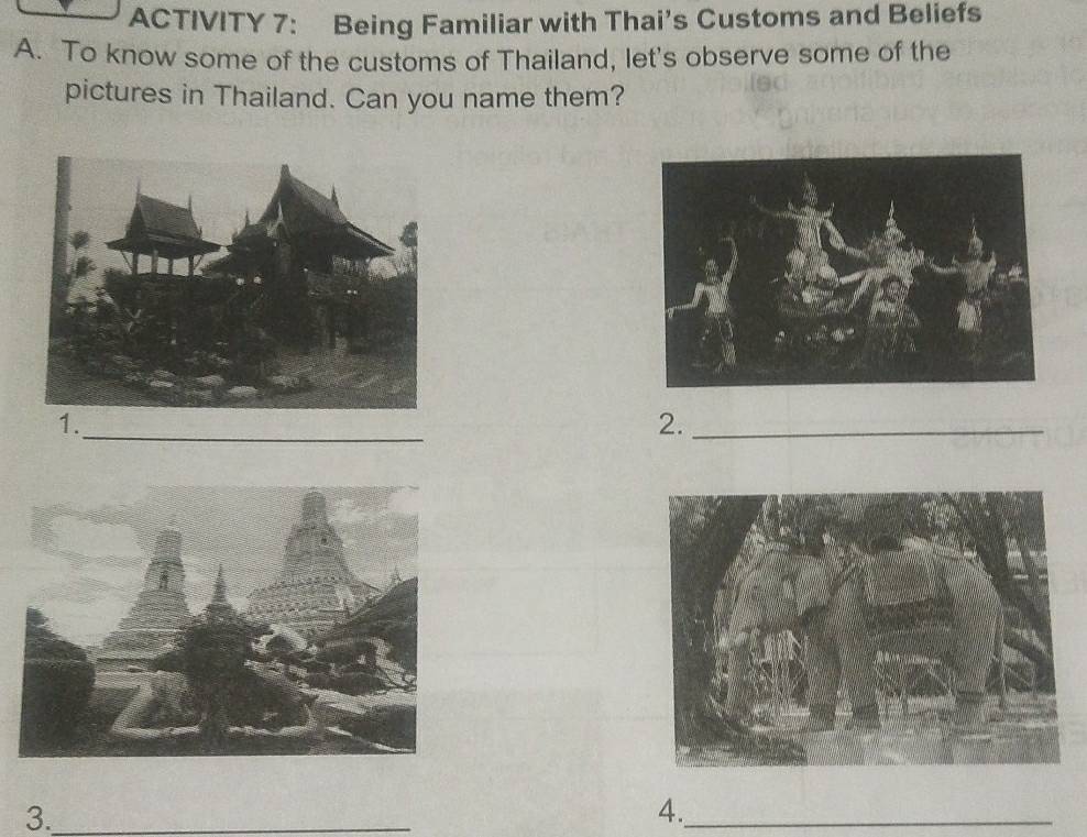 ACTIVITY 7: Being Familiar with Thai’s Customs and Beliefs 
A. To know some of the customs of Thailand, let's observe some of the 
pictures in Thailand. Can you name them? 
1. 
_ 
2._ 
3._ 
4._