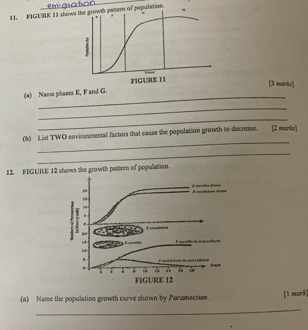 FIGURE 11 showsern of population. 
“ 
[3 marks] 
_ 
(a) Name phases E, F and G. 
_ 
_ 
_ 
(b) List TWO environmental factors that cause the population growth to decrease. [2 marks] 
_ 
12. FIGURE 12 shows the growth pattern of population. 
(a) Name the population growth curve shown by Paramecium. 
[1 mark] 
_