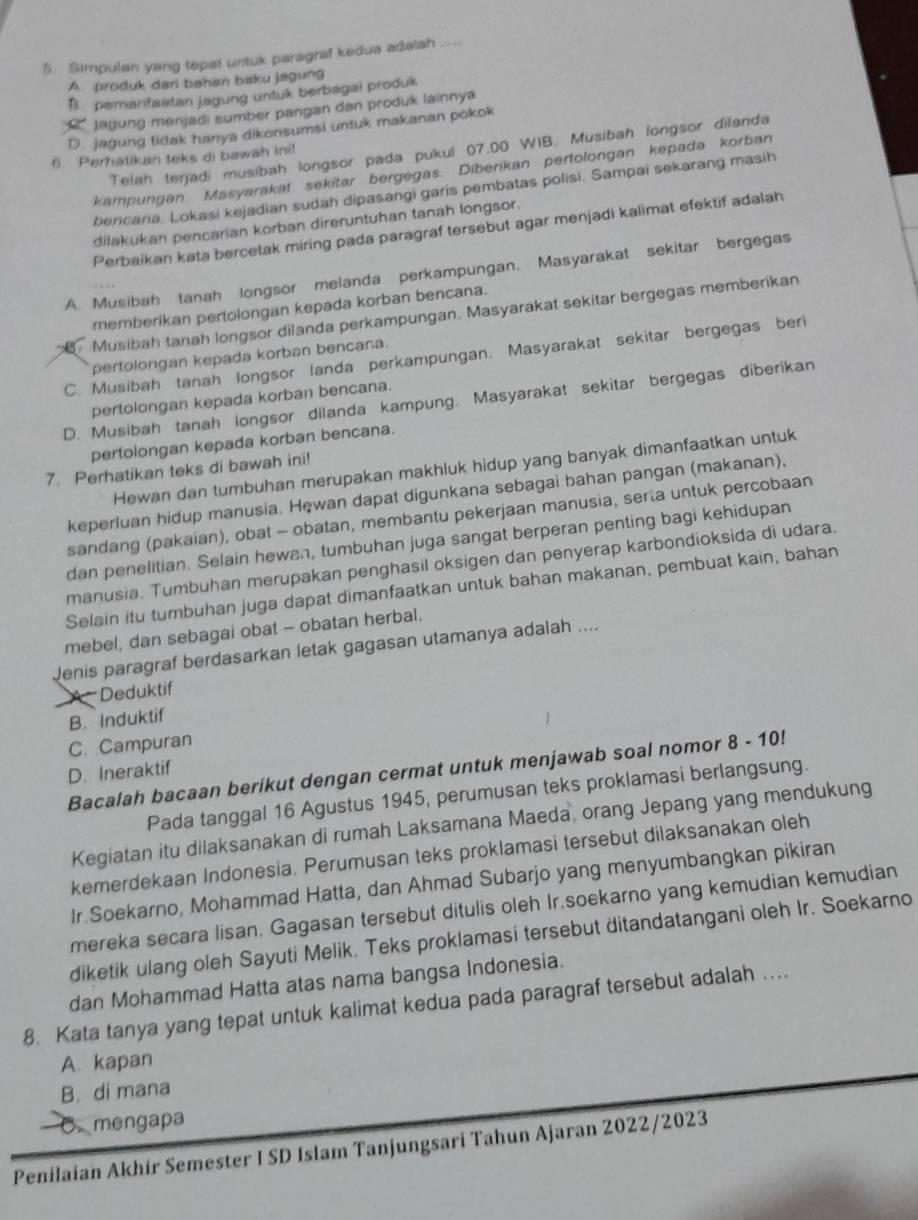 Simpulan yang tepal untuk paragral kedua adalah
A produk dari bahan baku jagung
B pemarifastan jagung untuk berbagai produk
' jagung menjadi sumber pangan dan produk lainnya
D. jagung tirtak hanya dikonsumsi untuk makanan pokok
Telah terjadi musibah longsor pada pukul 07,00 WIB. Musibah longsor dilanda
6. Perhatikan teks di bawah ini!
kampungan Masyarakat sekitar bergegas. Diberikan pertolongan kepada korban
bencana. Lokasi kejadian sudah dipasangi garis pembatas polisi, Sampai sekarang masih
dilakukan pencarian korban direruntuhan tanah longsor.
Perbaikan kata bercetak miring pada paragraf tersebut agar menjadi kalimat efektif adalah
A. Musibah tanah longsor melanda perkampungan. Masyarakat sekitar bergegas
memberikan pertolongan kepada korban bencana.
Musibah tanah longsor dilanda perkampungan. Masyarakat sekitar bergegas memberikan
C. Musibah tanah longsor landa perkampungan. Masyarakat sekitar bergegas beri
pertolongan kepada korban bencana.
pertolongan kepada korban bencana.
D. Musibah tanah longsor dilanda kampung. Masyarakat sekitar bergegas diberikan
pertolongan kepada korban bencana.
Hewan dan tumbuhan merupakan makhluk hidup yang banyak dimanfaatkan untuk
7. Perhatikan teks di bawah ini!
keperluan hidup manusia. Hęwan dapat digunkana sebagai bahan pangan (makanan),
sandang (pakaian), obat - obatan, membantu pekerjaan manusia, serta untuk percobaan
dan penelitian. Selain hewan, tumbuhan juga sangat berperan penting bagi kehidupan
manusia. Tumbuhan merupakan penghasil oksigen dan penyerap karbondioksida di udara.
Selain itu tumbuhan juga dapat dimanfaatkan untuk bahan makanan, pembuat kain, bahan
mebel, dan sebagai obat - obatan herbal.
Jenis paragraf berdasarkan letak gagasan utamanya adalah ....
A   Deduktif
B. Induktif
C. Campuran
Bacalah bacaan berikut dengan cermat untuk menjawab soal nomor 8 - 10!
D. Ineraktif
Pada tanggal 16 Agustus 1945, perumusan teks proklamasi berlangsung.
Kegiatan itu dilaksanakan di rumah Laksamana Maeda, orang Jepang yang mendukung
kemerdekaan Indonesia. Perumusan teks proklamasi tersebut dilaksanakan oleh
Ir Soekarno, Mohammad Hatta, dan Ahmad Subarjo yang menyumbangkan pikiran
mereka secara lisan. Gagasan tersebut ditulis oleh Ir.soekarno yang kemudian kemudian
diketik ulang oleh Sayuti Melik. Teks proklamasi tersebut ditandatangani oleh Ir. Soekarno
dan Mohammad Hatta atas nama bangsa Indonesia.
8. Kata tanya yang tepat untuk kalimat kedua pada paragraf tersebut adalah …
A. kapan
B. di mana
mengapa
Penilaian Akhir Semester I SD Islam Tanjungsari Tahun Ajaran 2022/2023