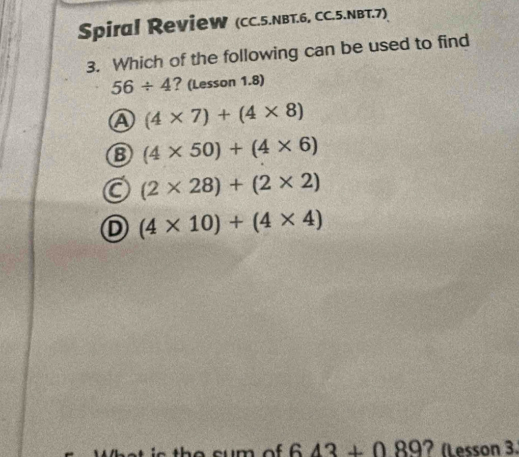 Spiral RevieW (CC.5.NBT.6, CC.5.NBT.7)
3. Which of the following can be used to find
56/ 4 ? (Lesson 1.8)
A (4* 7)+(4* 8)
8 (4* 50)+(4* 6)
(2* 28)+(2* 2)
D (4* 10)+(4* 4)
643+089 ? (Lesson 3.