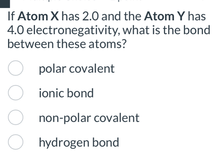 If Atom X has 2.0 and the Atom Y has
4.0 electronegativity, what is the bond
between these atoms?
polar covalent
ionic bond
non-polar covalent
hydrogen bond