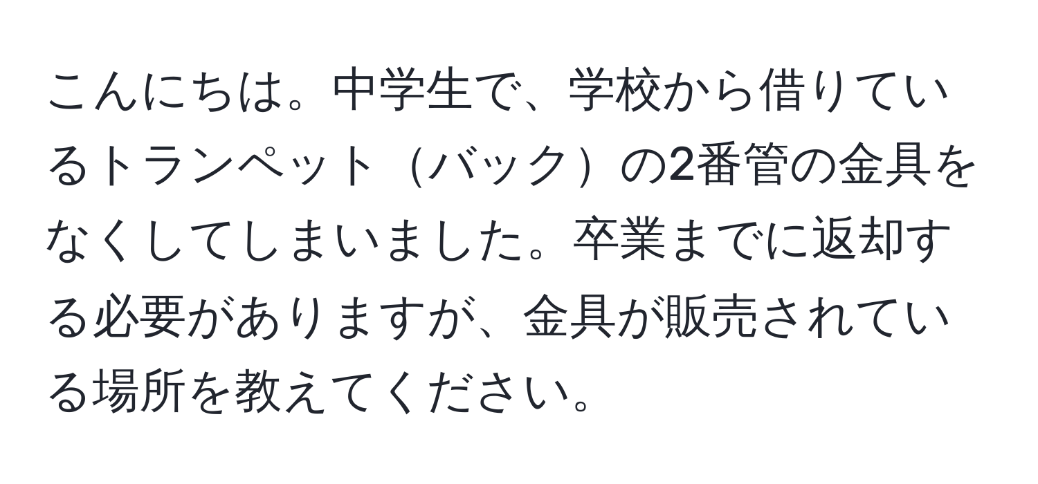 こんにちは。中学生で、学校から借りているトランペットバックの2番管の金具をなくしてしまいました。卒業までに返却する必要がありますが、金具が販売されている場所を教えてください。