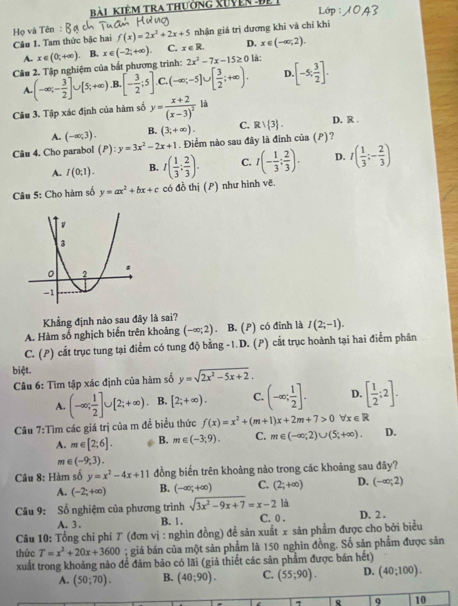 Bài KIẻM TRA thường XUVEn Để
Họ và Tên D
Câu 1. Tam thức bậc hai f(x)=2x^2+2x+5 nhận giá trị dương khi và chỉ khi
A. x∈ (0;+∈fty ) B. x∈ (-2;+∈fty ). C. x∈ R. D. x∈ (-∈fty ;2).
Câu 2. Tập nghiệm của bất phương trình: 2x^2-7x-15≥ 0 là:
A. (-∈fty ;- 3/2 ]∪ [5;+∈fty ) .B. [- 3/2 ;5] C. (-∈fty ;-5]∪ [ 3/2 ;+∈fty ). D. [-5; 3/2 ].
Câu 3. Tập xác định của hàm số y=frac x+2(x-3)^2 là
A. (-∈fty ;3). B. (3;+∈fty ). C. R/ 3 . D. R .
Câu 4. Cho parabol (P):y=3x^2-2x+1. Điểm nào sau đây là đinh của (P)?
A. I(0;1).
B. I( 1/3 ; 2/3 ). C. I(- 1/3 ; 2/3 ). D. I( 1/3 ;- 2/3 )
Câu 5: Cho hàm số y=ax^2+bx+c có đồ thị (P) như hình vẽ.
Khẳng định nào sau đây là sai?
A. Hàm số nghịch biến trên khoảng (-∈fty ;2) 、 B. (P) có đỉnh là I(2;-1).
C. (P) cắt trục tung tại điểm có tung độ bằng -1.D. (P) cắt trục hoành tại hai điểm phân
biệt.
Câu 6: Tìm tập xác định của hàm số y=sqrt(2x^2-5x+2).
A. (-∈fty ; 1/2 ]∪ [2;+∈fty ). B. [2;+∈fty ). C. (-∈fty ; 1/2 ]. D. [ 1/2 ;2].
Câu 7:Tìm các giá trị của m đề biều thức f(x)=x^2+(m+1)x+2m+7>0forall x∈ R
A. m∈ [2;6]. B. m∈ (-3;9). C. m∈ (-∈fty ;2)∪ (5;+∈fty ). D.
m∈ (-9,3).
Câu 8: Hàm số y=x^2-4x+11 đồng biến trên khoảng nào trong các khoảng sau đây?
A. (-2;+∈fty )
B. (-∈fty ;+∈fty ) C. (2;+∈fty ) D. (-∈fty ;2)
Câu 9: Số nghiệm của phương trình sqrt(3x^2-9x+7)=x-2lla
C. 0 .
A. 3. B. 1. D. 2 .
Câu 10: Tổng chi phí T (đơn vị : nghìn đồng) đề sản xuất x sản phẩm được cho bởi biểu
thức T=x^2+20x+3600; giá bán của một sản phẩm là 150 nghìn đồng. Số sản phẩm được sản
xuất trong khoảng nào để đảm bảo có lãi (giả thiết các sản phẩm được bán hết)
A. (50;70). B. (40;90). C. (55;90). D. (40;100).
7
9 10