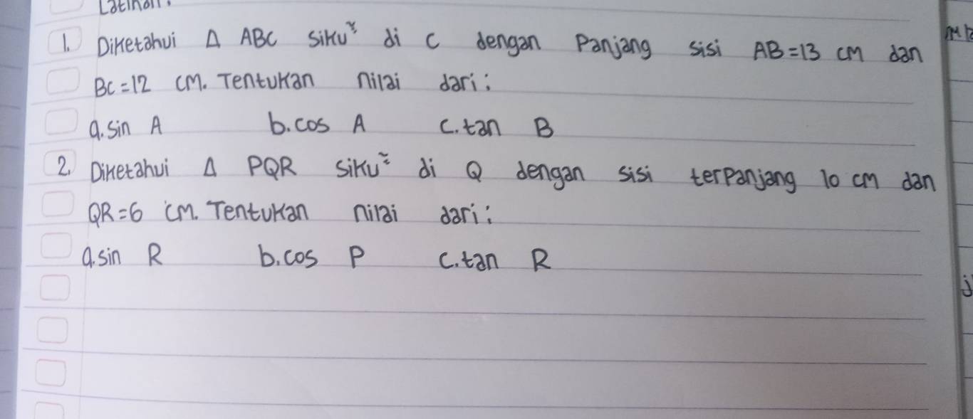 Latinon
M
1. Diretohui △ ABCSiku^2 di c dengan Panjing sisi AB=13 cm dan
BC=12cm. Tenturian nilai dari:
a· sin A
b. cos A C. tan B
2. Diketahui △ PQR Siku^2 di Q dengan sisi terpanjong 10 cm dàn
QR=6 cm. TentuKan nilai dari:
asin R
b. cos P C. tan R