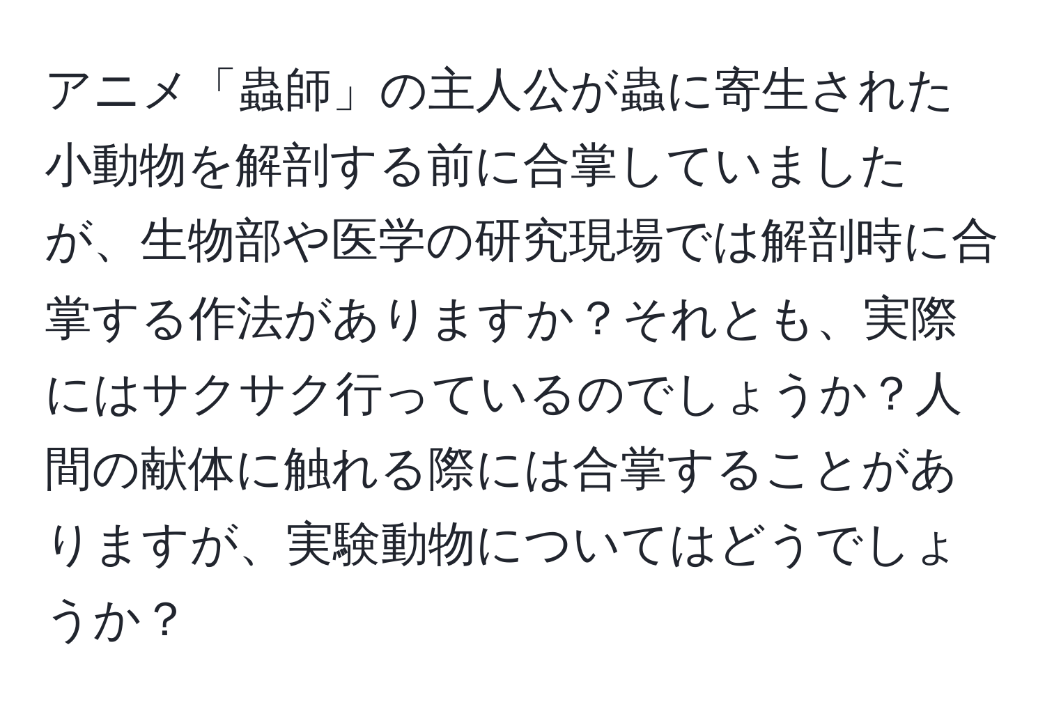 アニメ「蟲師」の主人公が蟲に寄生された小動物を解剖する前に合掌していましたが、生物部や医学の研究現場では解剖時に合掌する作法がありますか？それとも、実際にはサクサク行っているのでしょうか？人間の献体に触れる際には合掌することがありますが、実験動物についてはどうでしょうか？