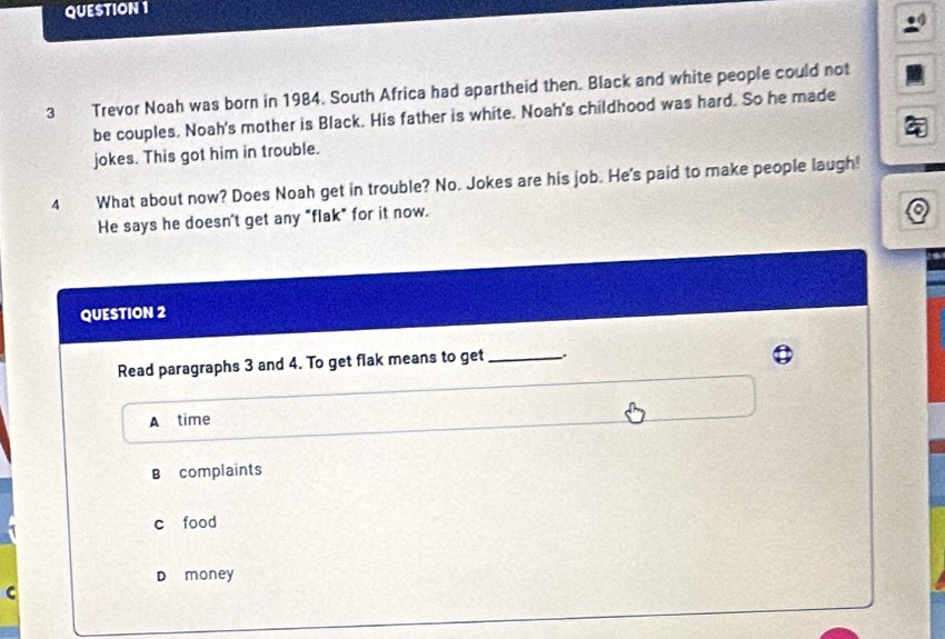 Trevor Noah was born in 1984. South Africa had apartheid then. Black and white people could not
be couples. Noah's mother is Black. His father is white. Noah's childhood was hard. So he made
jokes. This got him in trouble.
4 What about now? Does Noah get in trouble? No. Jokes are his job. He's paid to make people laugh!
He says he doesn't get any "flak" for it now.
QUESTION 2
Read paragraphs 3 and 4. To get flak means to get_
A time
B complaints
c food
D money