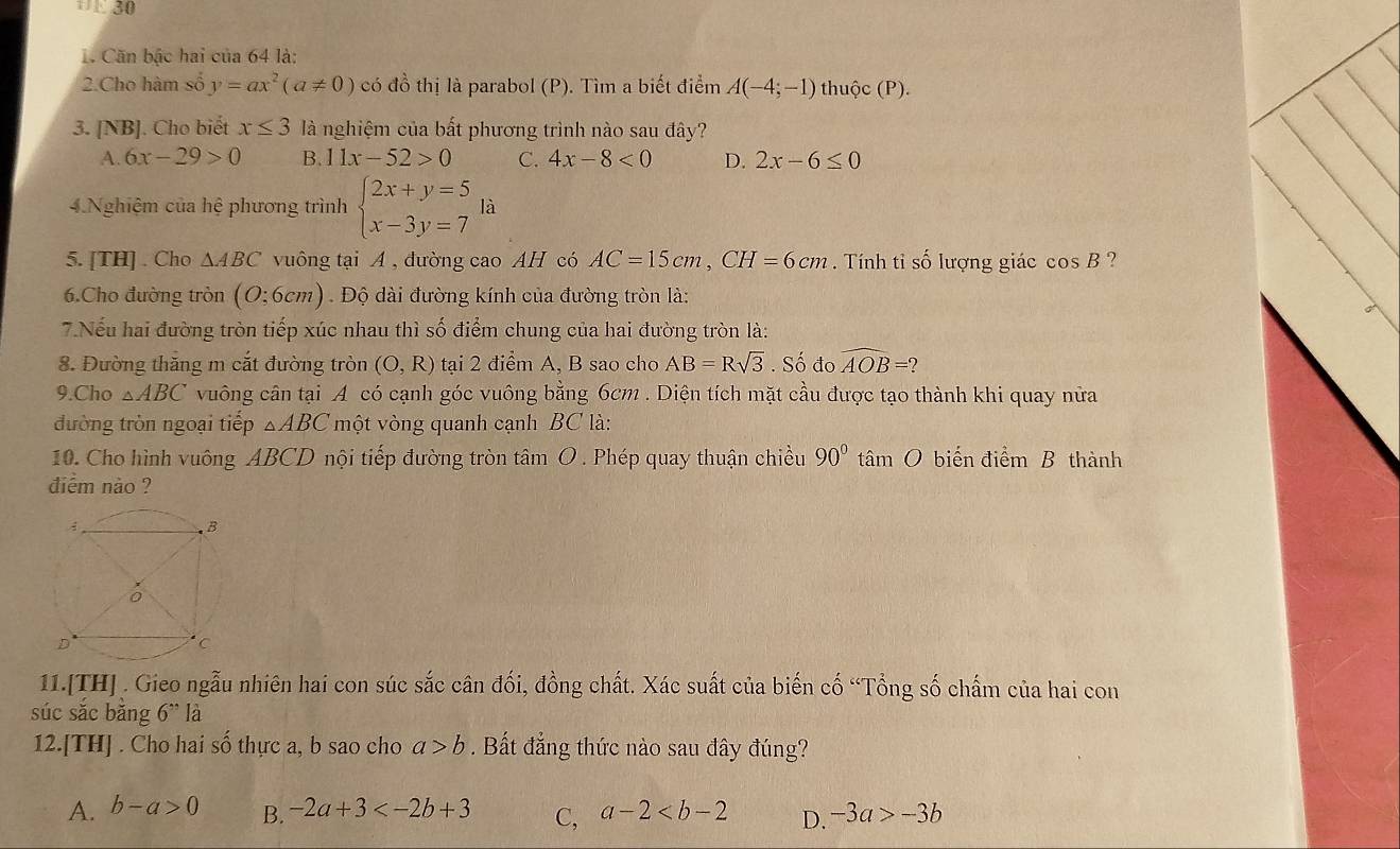 '1. 30
1. Căn bậc hai của 64 là:
2.Cho hàm số y=ax^2(a!= 0) có đồ thị là parabol (P). Tìm a biết điểm A(-4;-1) thuộc (P).
3. [NB]. Cho biết x≤ 3 là nghiệm của bất phương trình nào sau đây?
A. 6x-29>0 B. 11x-52>0 C. 4x-8<0</tex> D. 2x-6≤ 0
4.Nghiệm của hệ phương trình beginarrayl 2x+y=5 x-3y=7endarray. là
5. [TH] . Cho △ ABC vuông tại A , đường cao AH có AC=15cm,CH=6cm. Tính tỉ số lượng giác cos B ?
6.Cho đường tròn (O:6cm). Độ dài đường kính của đường tròn là:
7.Nếu hai đường tròn tiếp xúc nhau thì số điểm chung của hai đường tròn là:
8. Đường thăng m cắt đường tròn (O,R) tại 2 điểm A, B sao cho AB=Rsqrt(3). Số đo widehat AOB=?
9.Cho △ ABC vuông cân tại A có cạnh góc vuông bằng 6cm . Diện tích mặt cầu được tạo thành khi quay nửa
đường tròn ngoại tiếp △ ABC một vòng quanh cạnh BC là:
10. Cho hình vuông ABCD nội tiếp đường tròn tâm O . Phép quay thuận chiều 90° tâm O biến điểm B thành
diểm nào ?
11.[TH] . Gieo ngẫu nhiên hai con súc sắc cân đối, đồng chất. Xác suất của biến cố “Tổng số chấm của hai con
súc sắc bǎng 6'' là
12.[TH] . Cho hai số thực a, b sao cho a>b. Bất đẳng thức nào sau đây đúng?
A. b-a>0 B. -2a+3 C, a-2 D. -3a>-3b