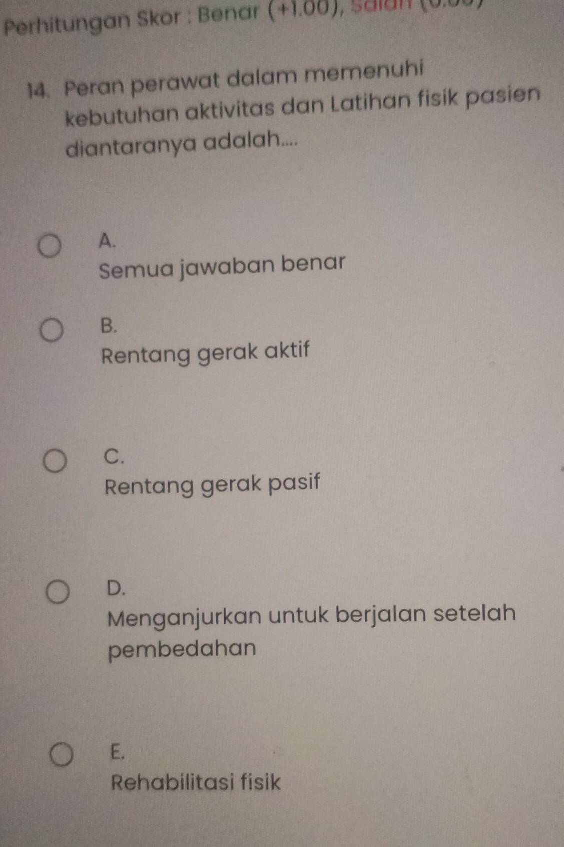 Perhitungan Skor : Benar (+1.00) , Saian
14. Peran perawat dalam memenuhi
kebutuhan aktivitas dan Latihan fisik pasien
diantaranya adalah....
A.
Semua jawaban benar
B.
Rentang gerak aktif
C.
Rentang gerak pasif
D.
Menganjurkan untuk berjalan setelah
pembedahan
E.
Rehabilitasi fisik