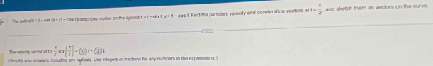 The path h(t)=(1-sin t)+(1-cos t) describes motion on the cycloid x-1-sin t, y=1-cos t. Find the particle's velocity and acceleration vectors al t= π /2  , and sketch them as vectors on the curve. 
The velocity vector at t= x/2 mv( x/2 )= enclo)
(Simplify your answers, including any radicals. Use integers or fractions for any numbers in the expressions.)