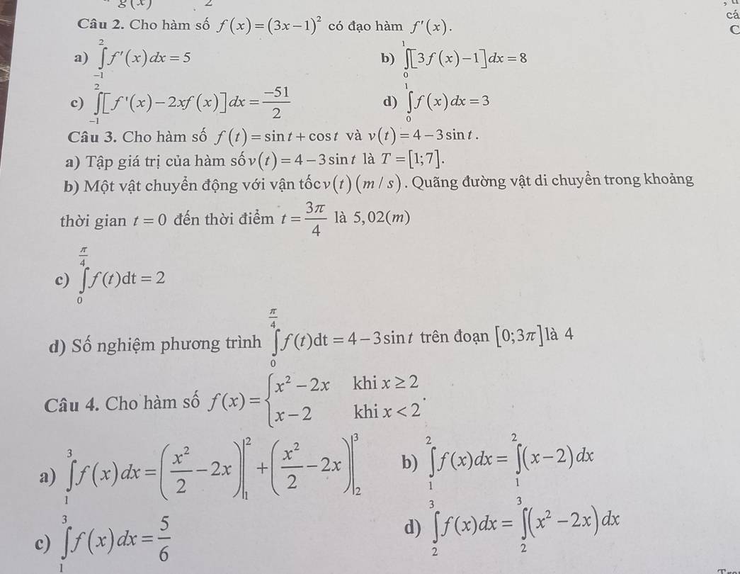 g(x)
, u
cá
Câu 2. Cho hàm số f(x)=(3x-1)^2 có đạo hàm f'(x). C
a) ∈tlimits _(-1)^2f'(x)dx=5
b) ∈t [3f(x)-1]dx=8
c) ∈tlimits _(-1)^2[f'(x)-2xf(x)]dx= (-51)/2  ∈tlimits _0^(1f(x)dx=3
d)
Câu 3. Cho hàm số f(t)=sin t+cos t và v(t)=4-3sin t.
a) Tập giá trị của hàm shat 0)v(t)=4-3sin t là T=[1;7].
b) Một vật chuyển động với vận tốc v(t)(m/s). Quãng đường vật di chuyền trong khoảng
thời gian t=0 đến thời điểm t= 3π /4  là 5,02(m)
 π /4 
c) ∈tlimits _0^(4f(t)dt=2
d) Số nghiệm phương trình ∈tlimits _0^(frac π)4)f(t)dt=4-3sin t trên đoạn [0;3π ] là 4
Câu 4. Cho hàm số f(x)=beginarrayl x^2-2xkhix≥ 2 x-2khix<2endarray. .
a) ∈tlimits _1^(3f(x)dx=(frac x^2)2-2x)|_1^(2+(frac x^2)2-2x)|_2^(3 b)
c) ∈tlimits _1^3f(x)dx=frac 5)6
d) ∈tlimits _ 5/2 ^2f(x)dx=∈tlimits _ 5/2 ^2(x-2)dx