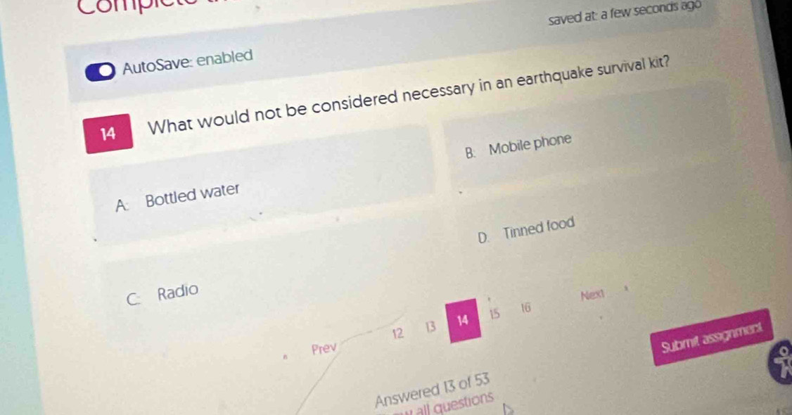 Compr
AutoSave: enabled saved at: a few seconds ago
14 What would not be considered necessary in an earthquake survival kit?
A: Bottled water B. Mobile phone
D. Tinned food
C. Radio
Nex1
12 13 14 15 16
n Prev
Submit assignment
Answered 13 of 53
all questions