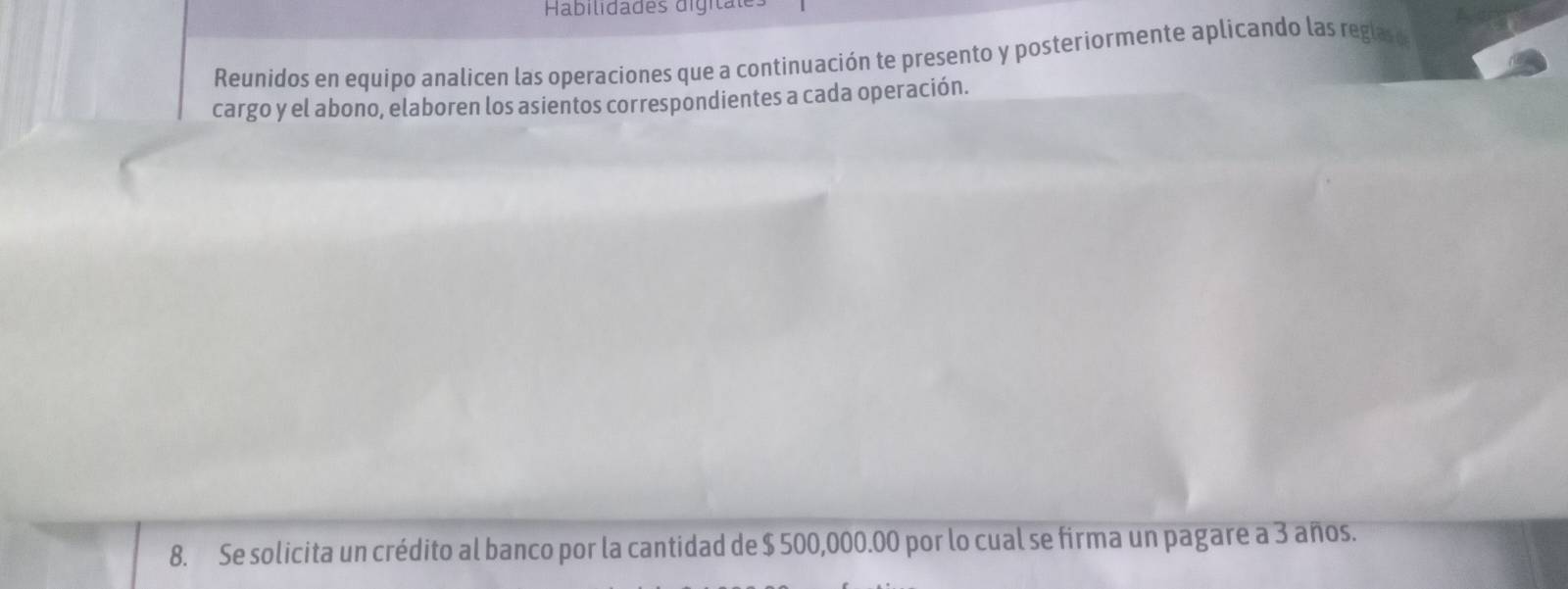 Habilidades digitate 
Reunidos en equipo analicen las operaciones que a continuación te presento y posteriormente aplicando las reglas o 
cargo y el abono, elaboren los asientos correspondientes a cada operación. 
8. Se solicita un crédito al banco por la cantidad de $ 500,000.00 por lo cual se firma un pagare a 3 años.