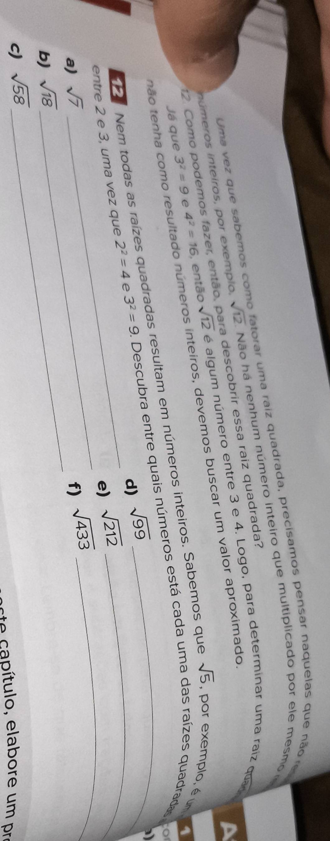 Uma vez que sabemos como fatorar uma raiz quadrada, precisamos pensar naquelas que não re
nú meros inteiros, por exemplo, sqrt(12). Não há nenhum número inteiro que multiplicado por ele mesmo
A
12. Como podemos fazer, então, para descobrir essa raiz quadrada?
Já que 3^2=9 e 4^2=16 , então sqrt(12) ée algum número entre 3 e 4. Logo, para determinar uma raiz quad
não tenha como resultado números inteiros, devemos buscar um valor aproximado,
o
Nem todas as raízes quadradas resultam em números inteiros. Sabemos que sqrt(5) , por exemplo, é um
1
d) sqrt(99)

_
_
entre 2 e 3, uma vez que 2^2=4 e 3^2=9 1 Descubra entre quais números está cada uma das raízes quadradas
e) sqrt(212)
_
a) sqrt(7) f) sqrt(433)
b) sqrt(18)
c) sqrt(58)
e ítulo, elabore um pr