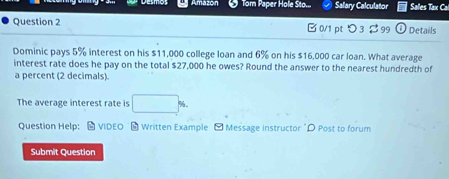 Desmos Amazon Torn Paper Hole Sto... Salary Calculator Sales Tax 
Question 2 [0/1 pt つ 32 99 ⓘ Details 
Dominic pays 5% interest on his $11,000 college loan and 6% on his $16,000 car loan. What average 
interest rate does he pay on the total $27,000 he owes? Round the answer to the nearest hundredth of 
a percent (2 decimals). 
The average interest rate is □ %. 
Question Help: VIDEO Written Example Message instructor 'D Post to forum 
Submit Question