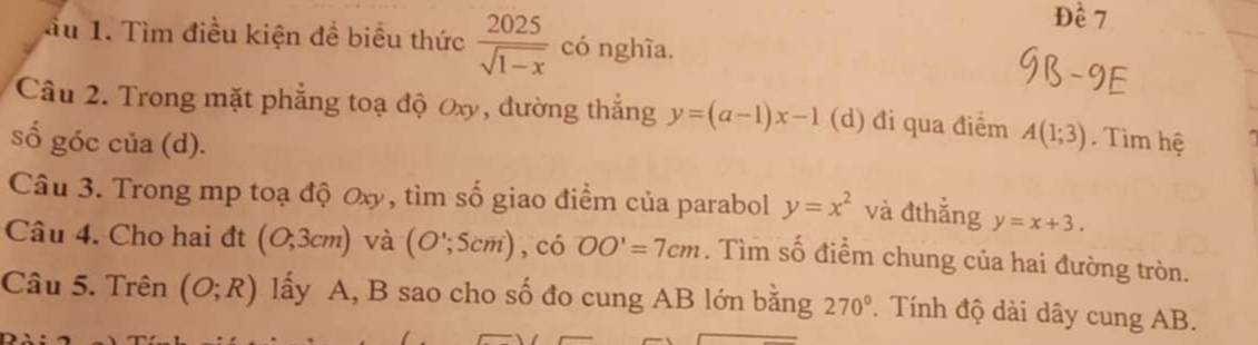 Dhat e7
ầu 1. Tìm điều kiện đề biểu thức  2025/sqrt(1-x)  có nghĩa. 
Câu 2. Trong mặt phẳng toạ độ Oxy, đường thắng y=(a-1)x-1 (d) đi qua điểm A(1;3). Tìm hệ 
số góc của (d). 
Câu 3. Trong mp toạ độ Oxy, tìm số giao điểm của parabol y=x^2 và đthẳng y=x+3. 
Câu 4. Cho hai đt (O,3cm) và (O';5cm) , ciOO'=7cm. Tìm số điểm chung của hai đường tròn. 
Câu 5. Trên (O;R) lấy A, B sao cho số đo cung AB lớn bằng 270°. Tính độ dài dây cung AB.