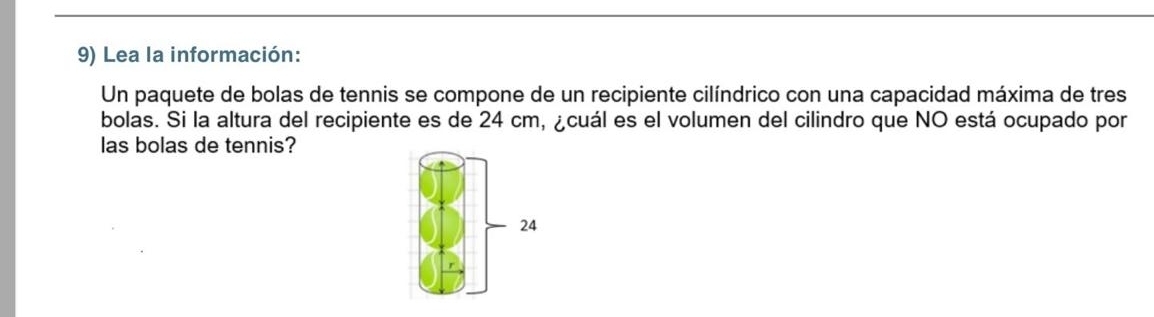 Lea la información: 
Un paquete de bolas de tennis se compone de un recipiente cilíndrico con una capacidad máxima de tres 
bolas. Si la altura del recipiente es de 24 cm, ¿cuál es el volumen del cilindro que NO está ocupado por 
las bolas de tennis? 
24