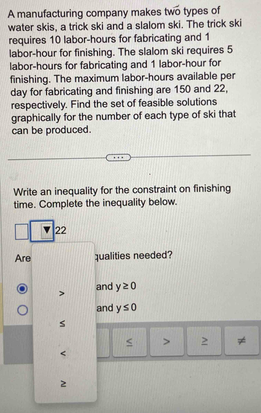 A manufacturing company makes two types of
water skis, a trick ski and a slalom ski. The trick ski
requires 10 labor- hours for fabricating and 1
labor- hour for finishing. The slalom ski requires 5
labor -hours for fabricating and 1 labor- hour for
finishing. The maximum labor- hours available per
day for fabricating and finishing are 150 and 22,
respectively. Find the set of feasible solutions
graphically for the number of each type of ski that
can be produced.
Write an inequality for the constraint on finishing
time. Complete the inequality below.
22
Are qualities needed?
and y≥ 0
and y≤ 0
< > ≠
2