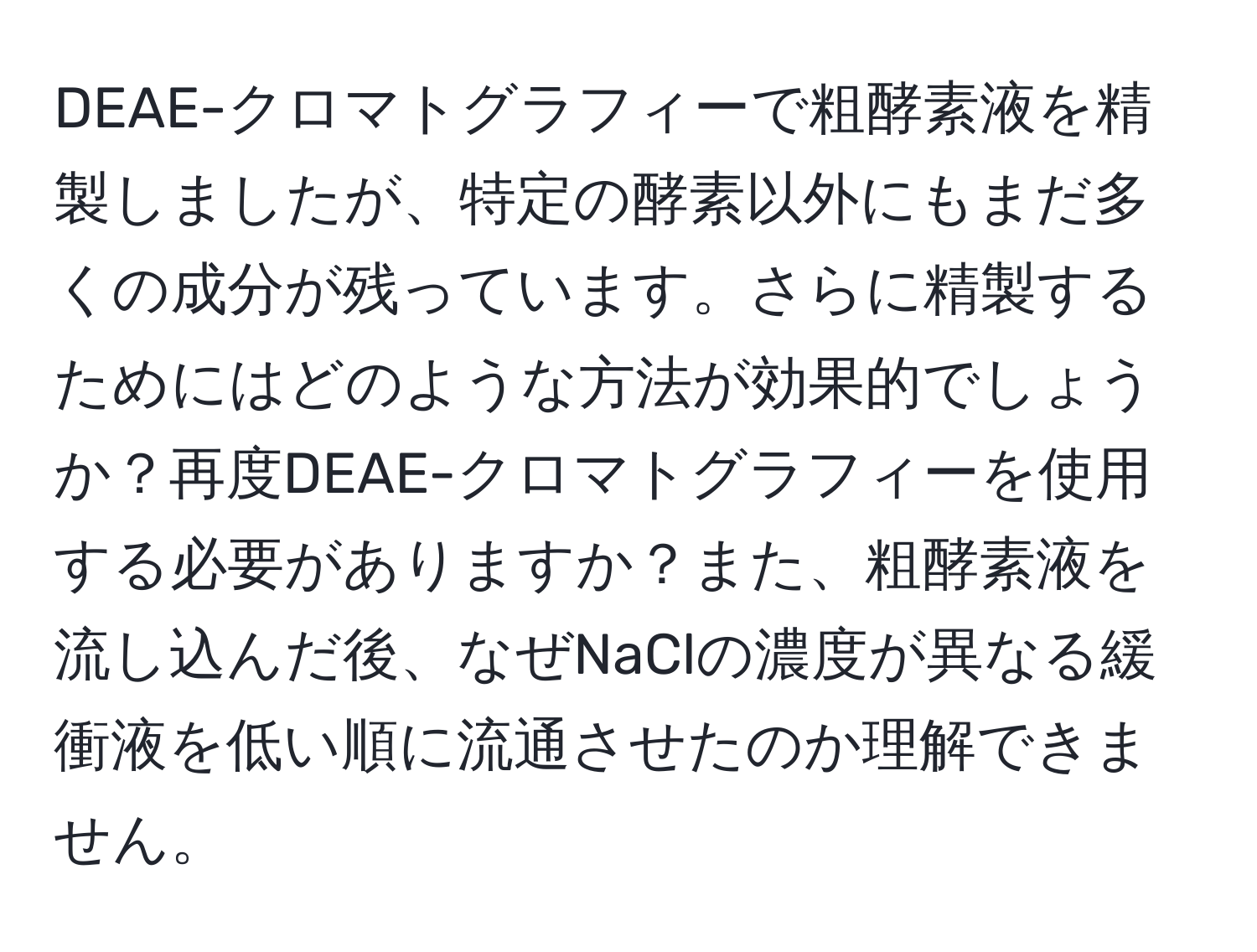 DEAE-クロマトグラフィーで粗酵素液を精製しましたが、特定の酵素以外にもまだ多くの成分が残っています。さらに精製するためにはどのような方法が効果的でしょうか？再度DEAE-クロマトグラフィーを使用する必要がありますか？また、粗酵素液を流し込んだ後、なぜNaClの濃度が異なる緩衝液を低い順に流通させたのか理解できません。