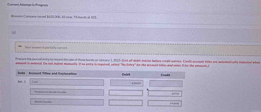 Current Attempt in Progress 
Blossom Company issued $620.000, 10-year; 7% bonds at 103
(a) 
Your answer is partially correct 
Prepare the journal entry to record the sale of these bords on January 1, 2025. (List all debit entries before credit entries. Credit account titles are automatically indented when 
amount is entered. Do not indent manually. If no entry is required, select "No Entry" for the account titles and enter 0 for the amounts.) 
Date Account Titles and Explanation Debit Credit 
Jan. 1 Cash 638600
Premium on Bonds Fayable 44702
Bonsix Paystln 593898