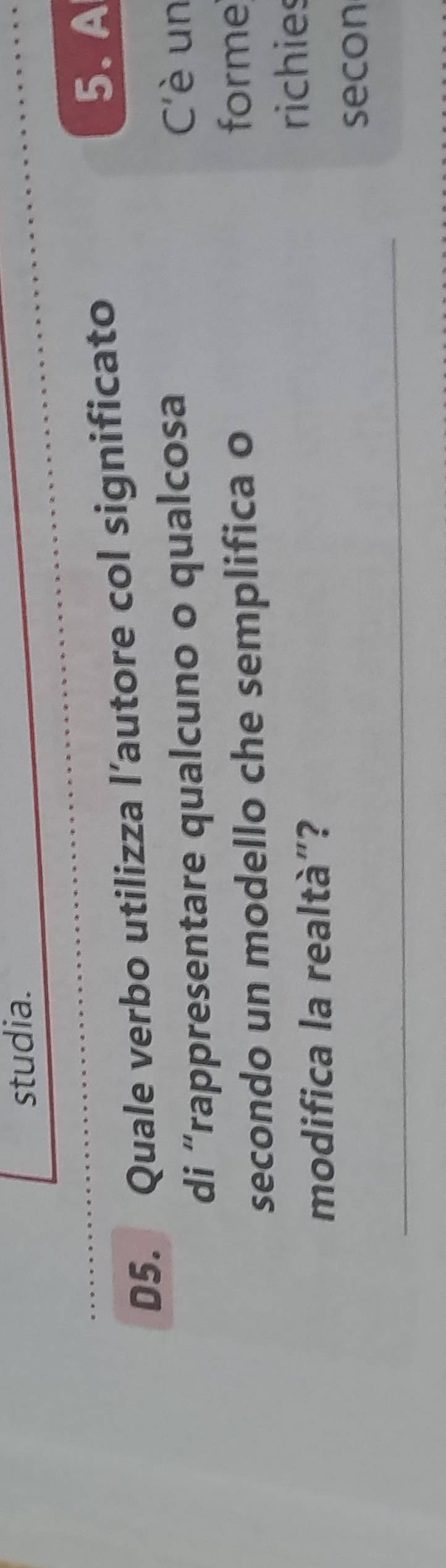 studia. 
D5. Quale verbo utilizza l’autore col significato 
5. A 
di “rappresentare qualcuno o qualcosa 
C'è un 
secondo un modello che semplifica o forme 
modifica la realtà”? 
richies 
secon 
_