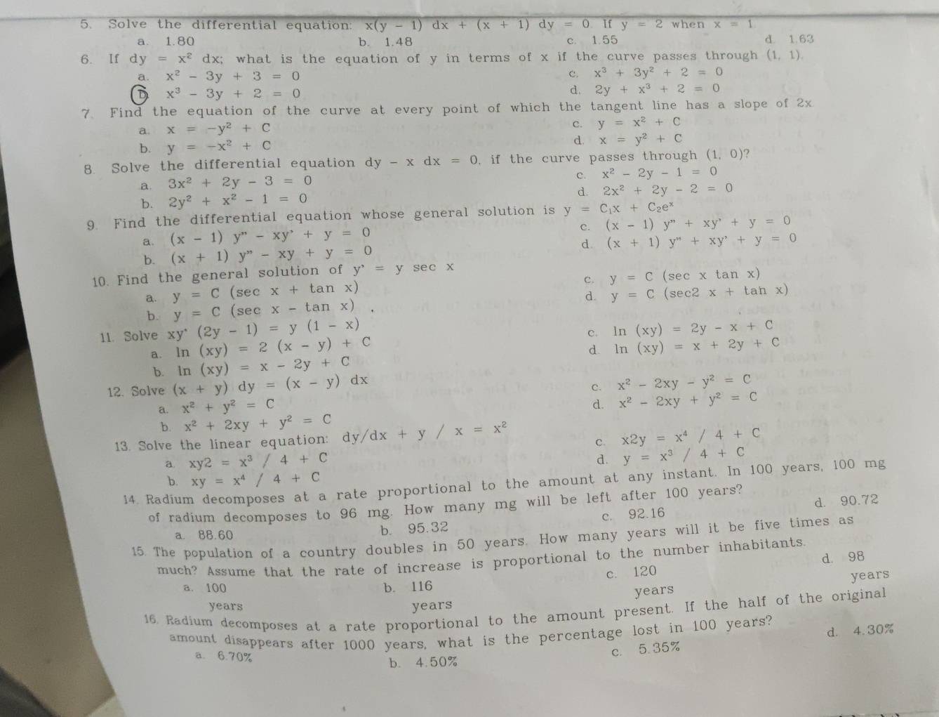 Solve the differential equation: x(y-1)dx+(x+1) d y=0 If y=2 when x=1
a. 1.80 b. 1.48 c. 1.55 d. 1.63
6. If dy=x^2 dx; what is the equation of y in terms of x if the curve passes through (1,1).
a. x^2-3y+3=0
c. x^3+3y^2+2=0
D x^3-3y+2=0
d. 2y+x^3+2=0
7. Find the equation of the curve at every point of which the tangent line has a slope of 2x
a. x=-y^2+C c. y=x^2+C
b. y=-x^2+C
d. x=y^2+C
8. Solve the differential equation dy-xdx=0 if the curve passes through (1,0) ?
a. 3x^2+2y-3=0 c. x^2-2y-1=0
d.
b. 2y^2+x^2-1=0 2x^2+2y-2=0
9. Find the differential equation whose general solution is y=C_1x+C_2e^x
c. (x-1)y''+xy'+y=0
a. (x-1)y''-xy'+y=0
b. (x+1)y^-xy+y=0 d. (x+1)y^"+xy^"+y=0
10. Find the general solution of y^,=y se c x (se xtan x)
c. y=C
a. y=C(sec x+tan x) y=C (sec2 x+tan x)
d.
b. y=C (sec x-tan x).
11. Solve xy^(·)(2y-1)=y(1-x)
c. ln (xy)=2y-x+C
a. ln (xy)=2(x-y)+C
d.
b. ln (xy)=x-2y+C ln (xy)=x+2y+C
12. Solve (x+y)dy=(x-y) 7
c. x^2-2xy-y^2=C
a. x^2+y^2=C
d. x^2-2xy+y^2=C
b. x^2+2xy+y^2=C
13. Solve the linear equation: dy/dx+y/x=x^2
c. x2y=x^4/4+C
a xy2=x^3/4+C
d. y=x^3/4+C
b. xy=x^4/4+C
14. Radiur a rate proportional to the amount at any instant. In 100 years, 100 mg
of radium decomposes to 96 mg. How many mg will be left after 100 years?
a. 88.60 b. 95.32 c. 92.16 d. 90.72
15. The population of a country doubles in 50 years. How many years will it be five times as
much? Assume that the rate of increase is proportional to the number inhabitants.
a. 100 b. 116 c. 120 d. 98
years years
years years
16. Radium decomposes at a rate proportional to the amount present. If the half of the original
amount disappears after 1000 years, what is the percentage lost in 100 years?
d. 4.30%
a. 6.70%
c. 5.35%
b. 4.50%