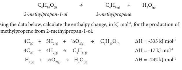 C_4H_10O_(l)
C_4H_8(g)+H_2O_(g)
2-methylpropan-1-ol 2 -methylpropene
sing the data below, calculate the enthalpy change, in kJ mol^(-1) , for the production of
methylpropene from 2 -methylpropan-1-ol.
4C_(s)+5H_2(g)+1/2O_2(g)to C_4H_10O_(l) △ H=-335kJmol^(-1)
4C_(s)+4H_2(g)to C_4H_8(g)
Delta H=-17kJmol^(-1)
H_2(g)+^1/_2O_2(g)to H_2O_(g)
Delta H=-242kJmol^(-1)