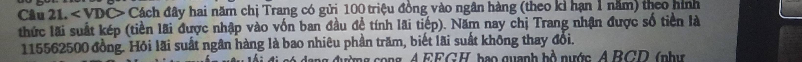 < VDC> Cách đây hai năm chị Trang có gửi 100 triệu đồng vào ngân hàng (theo kì hạn 1 năm) theo hình 
thức lãi suất kép (tiền lãi được nhập vào vốn ban đầu đề tính lãi tiếp). Năm nay chị Trang nhận được số tiền là
115562500 đồng. Hỏi lãi suất ngân hàng là bao nhiêu phần trăm, biết lãi suất không thay đổi. 
c g cong A EEGH, bao quanh hồ nước A BCD ( như