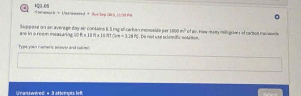 IQ1.05 
Homework = Unanswered = Due Sep 16th, 11:59 PM 
Suppose on an average day air contains 6.5 mg of carbon monoxide per 1000m^3 of air. How many milligrams of carbon monoxide 
are in a room measuring 10ft* 10ft* 10ft?(1m=3.28ft). Do not use scientific notation. 
Type your numeric answer and submit 
Unanswered + 3 attempts left Suhmit