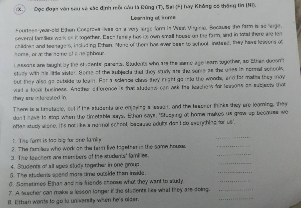 Đọc đoạn văn sau và xác định mỗi câu là Đúng (T), Sai (F) hay Không có thông tin (Nỉ). 
Learning at home 
Fourteen-year-old Ethan Cosgrove lives on a very large farm in West Virginia. Because the farm is so large, 
several families work on it together. Each family has its own small house on the farm, and in total there are ten 
children and teenagers, including Ethan. None of them has ever been to school. Instead, they have lessons at 
home, or at the home of a neighbour. 
Lessons are taught by the students' parents. Students who are the same age learn together, so Ethan doesn't 
study with his little sister. Some of the subjects that they study are the same as the ones in normal schools, 
but they also go outside to learn. For a science class they might go into the woods, and for maths they may 
visit a local business. Another difference is that students can ask the teachers for lessons on subjects that 
they are interested in. 
There is a timetable, but if the students are enjoying a lesson, and the teacher thinks they are learning, they 
don't have to stop when the timetable says. Ethan says, 'Studying at home makes us grow up because we 
often study alone. It's not like a normal school, because adults don't do everything for us'. 
1. The farm is too big for one family. 
_ 
2. The families who work on the farm live together in the same house._ 
_ 
3. The teachers are members of the students' families. 
_ 
4. Students of all ages study together in one group. 
5. The students spend more time outside than inside. 
_ 
6. Sometimes Ethan and his friends choose what they want to study. 
_ 
_ 
7. A teacher can make a lesson longer if the students like what they are doing._ 
8. Ethan wants to go to university when he's older.