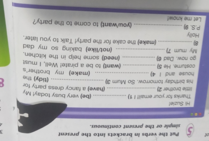 ot 5 Put the verbs in brackets into the present 
3 
simple or the present continuous. 
Hi Suzie! 
Thanks for your email! I 1) _(be) very busy today! My 
little brother 2)_ 
(have) a fancy dress party for 
his birthday tomorrow. So Mum 3)_ 
(tidy) the 
house and I 4) _(make) my brother's 
costume. He 5) _(want) to be a pirate! Well, I must 
go now. Dad 6)_ (need) some help in the kitchen. 
My mum 7) _.. (not/like) baking so my dad 
8)_ (make) the cake for the party! Talk to you later. 
Holly 
P.S. 9) _(you/want) to come to the party? 
Let me know!