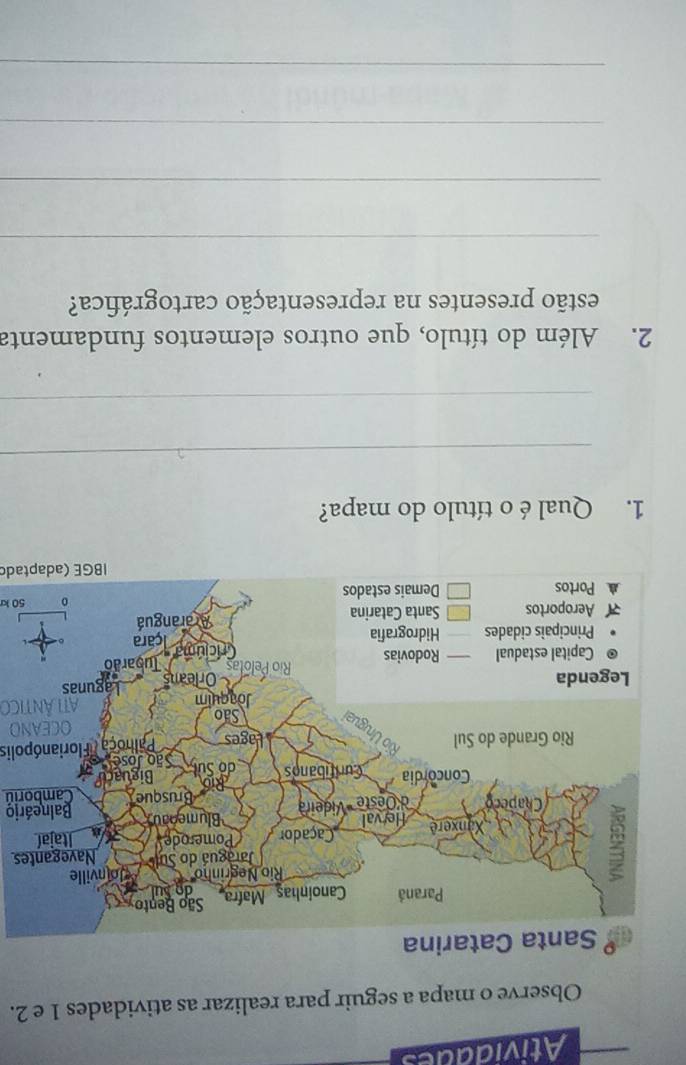 Atividades 
Observe o mapa a seguir para realizar as atividades 1 e 2. 
na 
s 
Balneário 
Camboriú 
Palhoça /Florianópolis 
50 k 
IBGE (adaptado 
1. Qual é o título do mapa? 
_ 
_ 
2. Além do título, que outros elementos fundamenta 
estão presentes na representação cartográfica? 
_ 
_ 
_ 
_