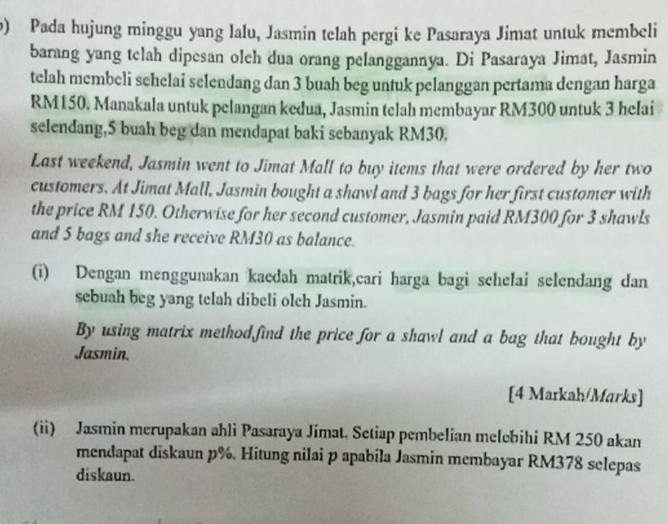 Pada hujung minggu yang lalu, Jasmin telah pergi ke Pasaraya Jimat untuk membeli 
barang yang telah dipesan olch dua orang pelanggannya. Di Pasaraya Jimat, Jasmin 
telah membeli sehelai selendang dan 3 buah beg untuk pelanggan pertama dengan harga
RM150. Manakala untuk pelangan kedua, Jasmin telah membayar RM300 untuk 3 helai 
selendang, 5 buah beg dan mendapat baki sebanyak RM30. 
Last weekend, Jasmin went to Jimat Mall to buy items that were ordered by her two 
customers. At Jimat Mall, Jasmin bought a shawl and 3 bags for her first customer with 
the price RM 150. Otherwise for her second customer, Jasmin paid RM300 for 3 shawls 
and 5 bags and she receive RM30 as balance. 
(i) Dengan menggunakan kaedah matrik,cari harga bagi schelai selendang dan 
sebuah beg yang telah dibeli olch Jasmin. 
By using matrix methodfind the price for a shawl and a bag that bought by 
Jasmin. 
[4 Markah/Marks] 
(ii) Jasmin merupakan ahli Pasaraya Jimat. Setiap pembelian melebihi RM 250 akan 
mendapat diskaun p%. Hitung nilai p apabila Jasmin membayar RM378 selepas 
diskaun.