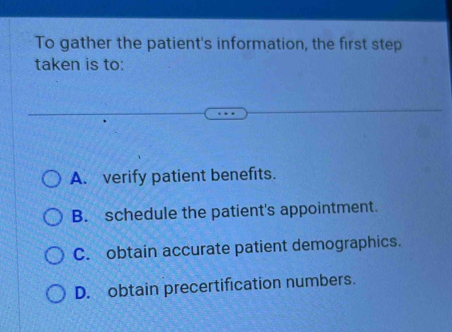 To gather the patient's information, the first step
taken is to:
A. verify patient benefits.
B. schedule the patient's appointment.
C. obtain accurate patient demographics.
D. obtain precertification numbers.