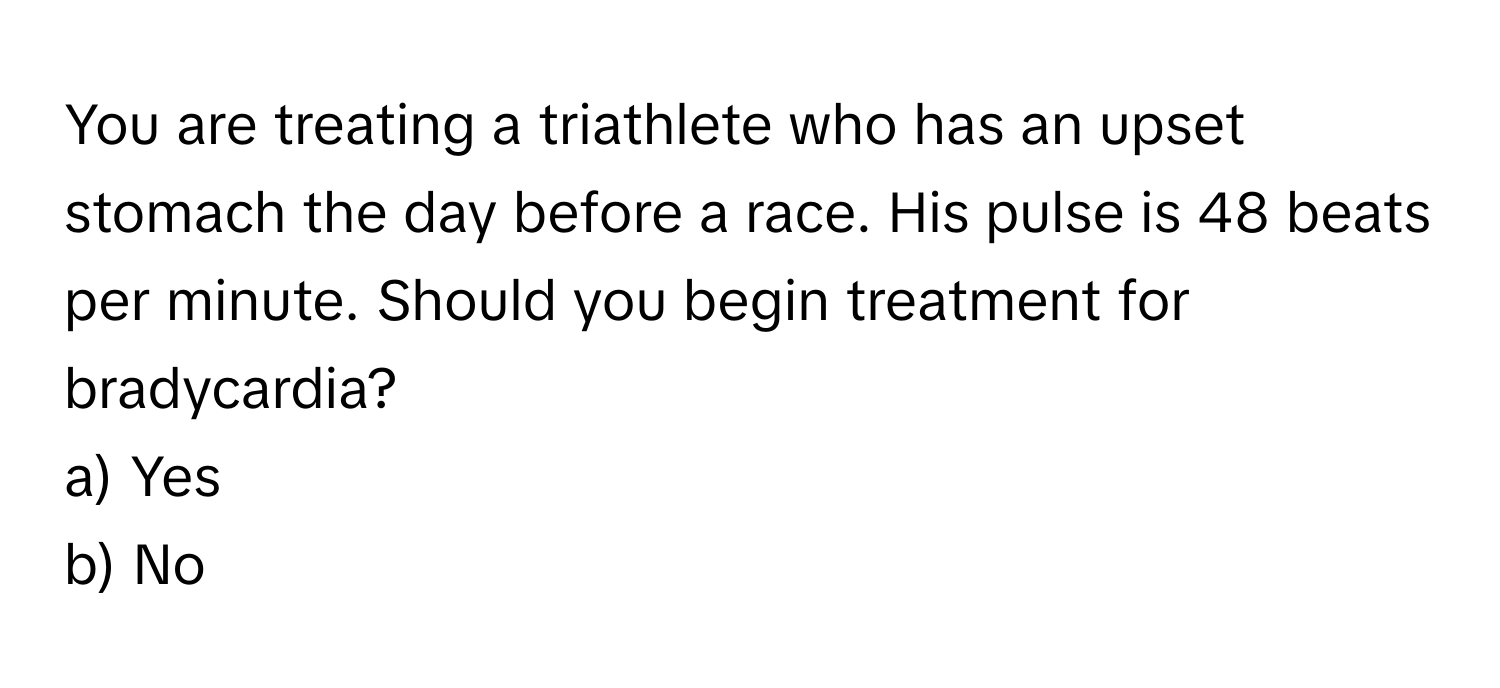 You are treating a triathlete who has an upset stomach the day before a race. His pulse is 48 beats per minute. Should you begin treatment for bradycardia?

a) Yes
b) No